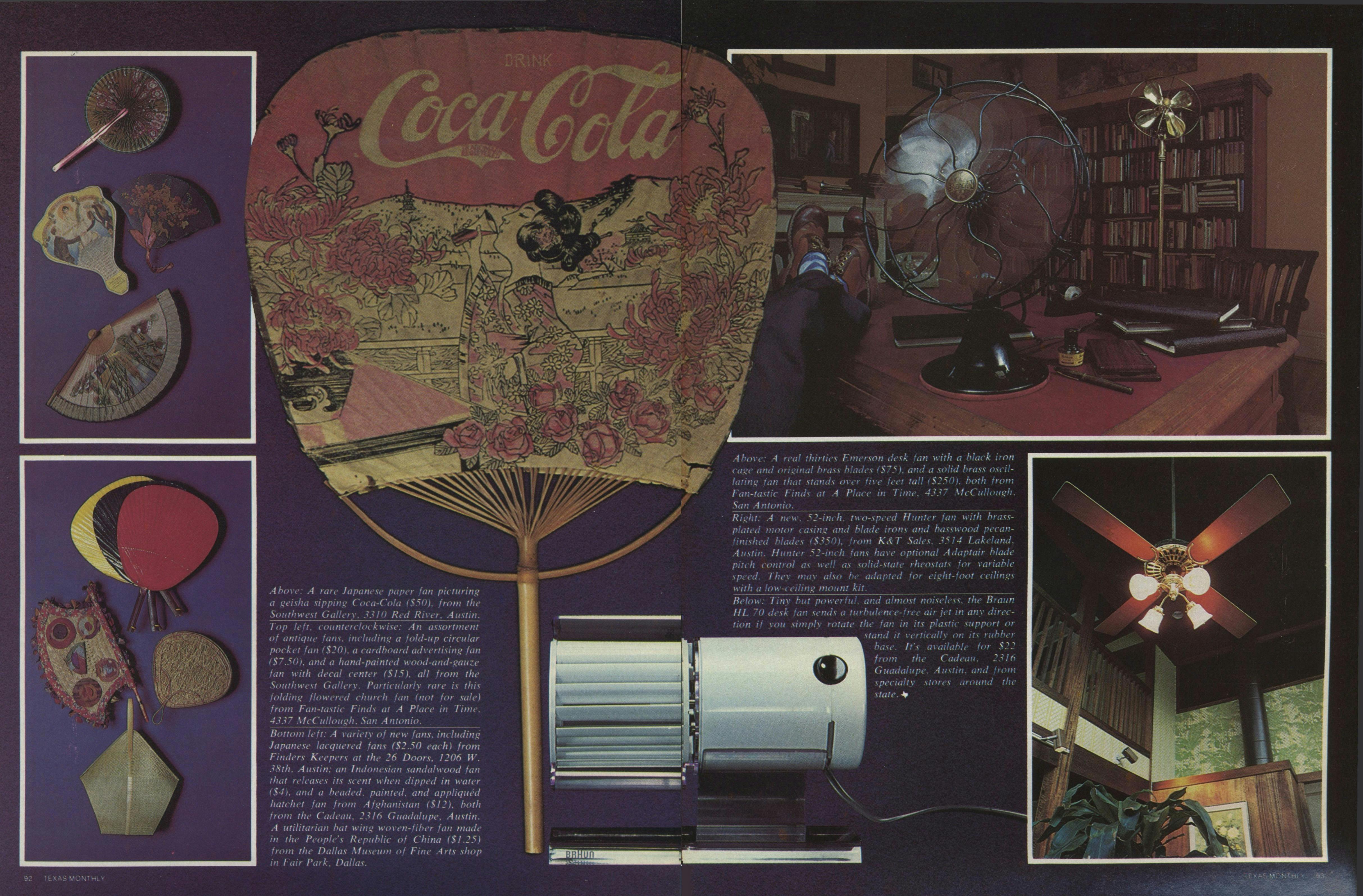 Top center: A rare Japanese paper fan picturing, a geisha sipping Coca-Cola ($50), from the Southwest Gallery, 3310 Red River, Austin. Top left, counterclockwise: An assortment of fans, including a fold-up circular pocket fan ($20), a cardboard advertising fan ($7.50), and a hand-painted wood-and-gauze fan with decal center ($.15), all from the Southwest Gallery. Particularly rare is the folding flowered church fan (not for sale) from Fan-tastic Finds at A Place in Time. 4337 McCullough, San Antonio. Bottom left: A variety of new fans, including Japanese lacquered fans ($2.50 each) from Finders Keepers at the 26 Doors, 1206 W. 38th, Austin; an Indonesian sandalwood fan that releases its scent when dipped in water ($4), and a beaded, painted, and appliqued hatchet fan from Afghanistan ($l2) both froth the Cadeau, 2316 Guadalupe, Austin. A utilitarian batwing woven-fiber fan made in the People’s Republic of China ($1.25) from the Dallas Museum of Fine Arts shop in Fair Park, Dallas. Top Right: A real thirties Emerson desk fan with a black iron case and original brass blades ($75), and a solid brass oscillating fan that stands over five feet tall ($250), both from Fan-tastic Finds at A Place in Time, San Antonio.  Below Right: A new 52-inch, two-speed Hunter fan with brass-plated motor casing and blade irons and basswood pecan-finished blades ($350) from K & T Sales, 3514 Lakeland, Austin. Hunter 52-inch fans have optional Adaptair blade pitch control as well as solid-state rheostats for variable speed. They may also be adapted for eight-foot ceilings with a low-ceiling mount kit. Below Center: Tiny but powerful, and almost noiseless, the Braun HL70 desk fan sends a turbulence-free air jet in any direction if you simply rotate the fan in its plastic support of stand it vertically on its rubber base. It's available for $22 from the Cadeau, 2316 Guadalupe, Austin, and from specialty stores around the state. 